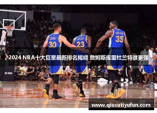 2024 NBA十大巨星最新排名揭晓 詹姆斯库里杜兰特谁更强